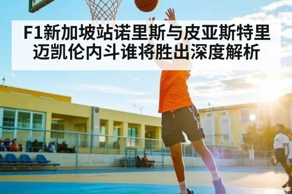 F1新加坡站诺里斯与皮亚斯特里迈凯伦内斗谁将胜出深度解析