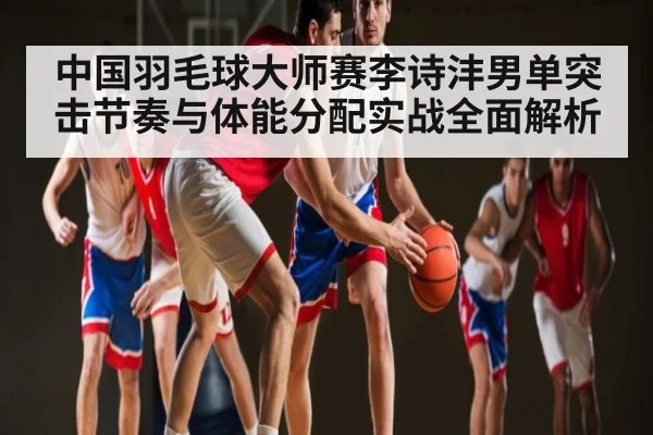 中国羽毛球大师赛李诗沣男单突击节奏与体能分配实战全面解析